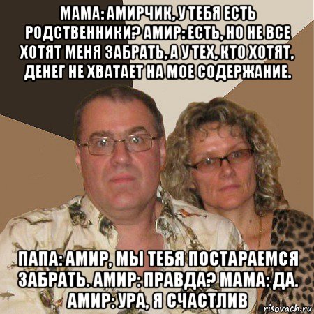 мама: амирчик, у тебя есть родственники? амир: есть, но не все хотят меня забрать, а у тех, кто хотят, денег не хватает на мое содержание. папа: амир, мы тебя постараемся забрать. амир: правда? мама: да. амир: ура, я счастлив