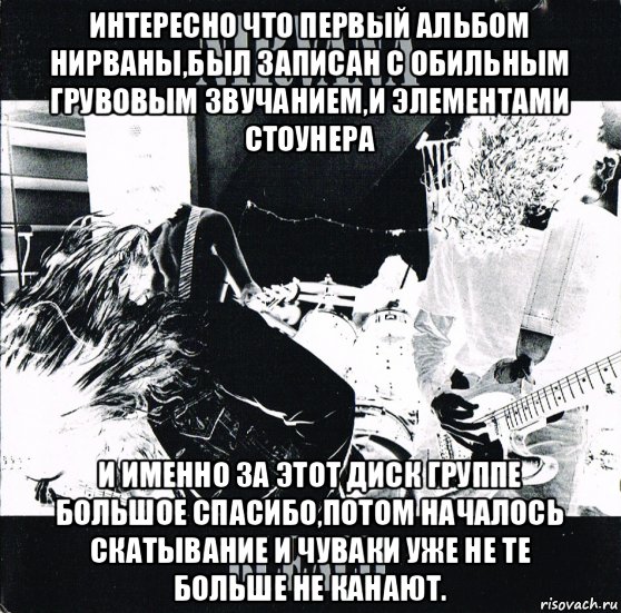 интересно что первый альбом нирваны,был записан с обильным грувовым звучанием,и элементами стоунера и именно за этот диск группе большое спасибо,потом началось скатывание и чуваки уже не те больше не канают., Мем 1ый альбом Нирваны