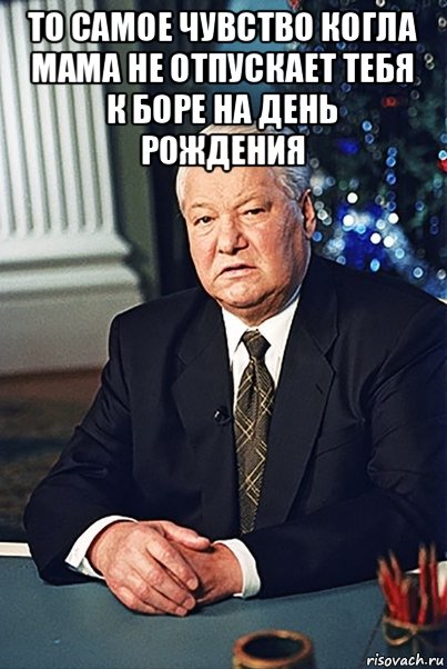 то самое чувство когла мама не отпускает тебя к боре на день рождения , Мем Борис Ельцин