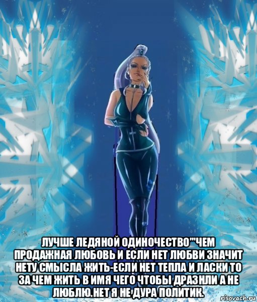  лучше ледяной одиночество'''чем продажная любовь и если нет любви значит нету смысла жить-если нет тепла и ласки то за чем жить в имя чего чтобы дразнли а не люблю.нет я не дура политик.