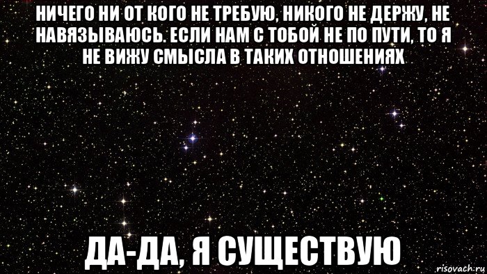 ничего ни от кого не требую, никого не держу, не навязываюсь. если нам с тобой не по пути, то я не вижу смысла в таких отношениях да-да, я существую