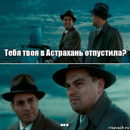 Тебя твоя в Астрахань отпустила? ...