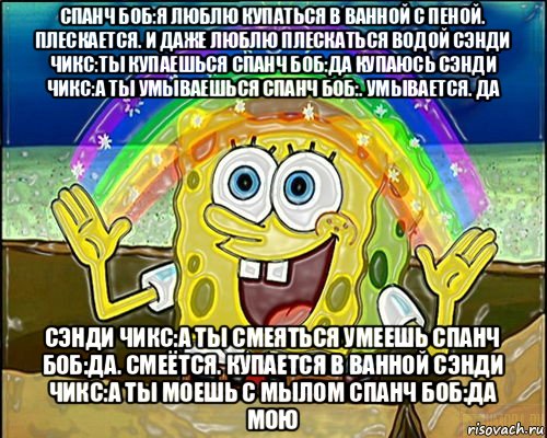 спанч боб:я люблю купаться в ванной с пеной. плескается. и даже люблю плескаться водой сэнди чикс:ты купаешься спанч боб:да купаюсь сэнди чикс:а ты умываешься спанч боб:. умывается. да сэнди чикс:а ты смеяться умеешь спанч боб:да. смеётся. купается в ванной сэнди чикс:а ты моешь с мылом спанч боб:да мою
