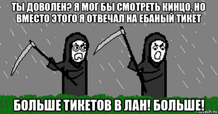 ты доволен? я мог бы смотреть кинцо, но вместо этого я отвечал на ебаный тикет больше тикетов в лан! больше!