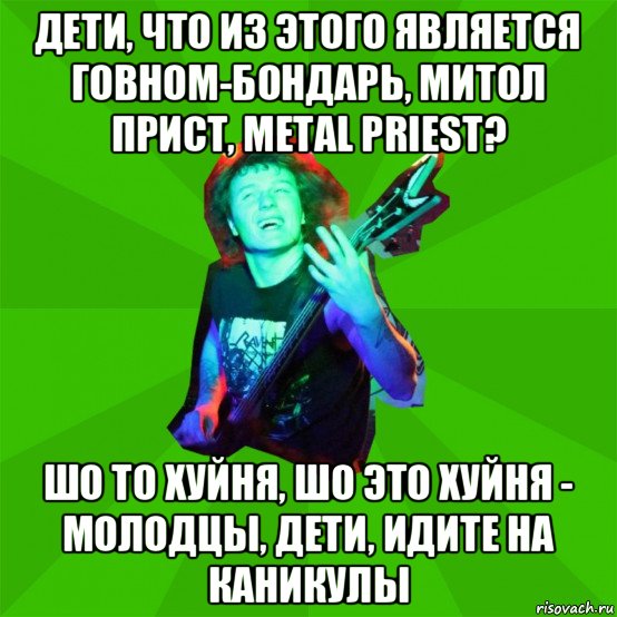 дети, что из этого является говном-бондарь, митол прист, metal priest? шо то хуйня, шо это хуйня - молодцы, дети, идите на каникулы