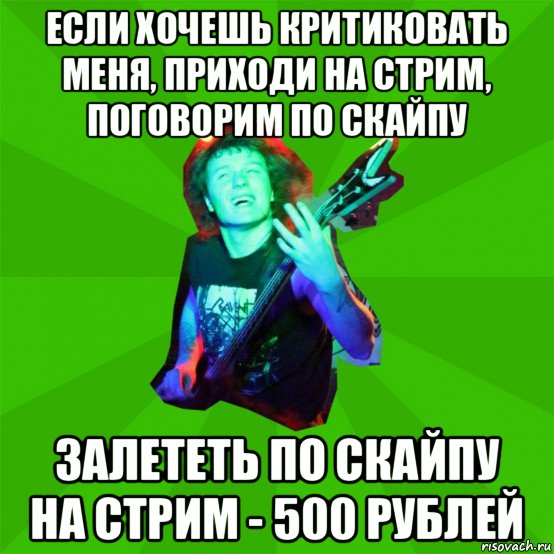 если хочешь критиковать меня, приходи на стрим, поговорим по скайпу залететь по скайпу на стрим - 500 рублей