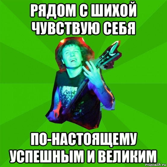 рядом с шихой чувствую себя по-настоящему успешным и великим