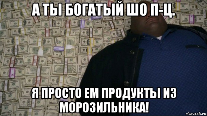 а ты богатый шо п-ц. я просто ем продукты из морозильника!