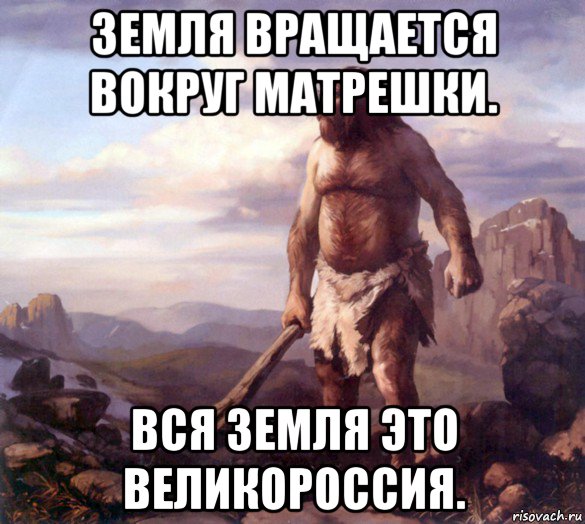 земля вращается вокруг матрешки. вся земля это великороссия.