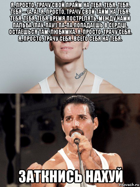 я, просто, трачу свой прайм на тебя, тебя, тебя, тебя – (а, а). я, просто, трачу свой тайм на тебя, тебя, тебя, тебя.время пострелять, между нами пальба (пау, пау!) па-па попадаешь в сердце, остаёшься там, любимка. я, просто, трачу себя. я, просто, трачу себя. всего себя на тебя. заткнись нахуй, Мем Niletto и Фредди Меркьюри