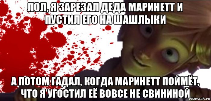 лол, я зарезал деда маринетт и пустил его на шашлыки а потом гадал, когда маринетт поймёт, что я угостил её вовсе не свининой