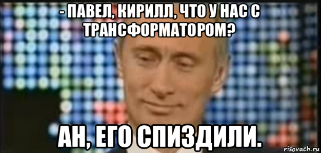 - павел, кирилл, что у нас с трансформатором? ан, его спиздили.