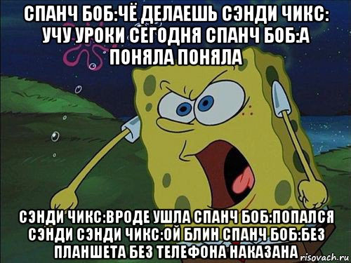 спанч боб:чё делаешь сэнди чикс: учу уроки сегодня спанч боб:а поняла поняла сэнди чикс:вроде ушла спанч боб:попался сэнди сэнди чикс:ой блин спанч боб:без планшета без телефона наказана