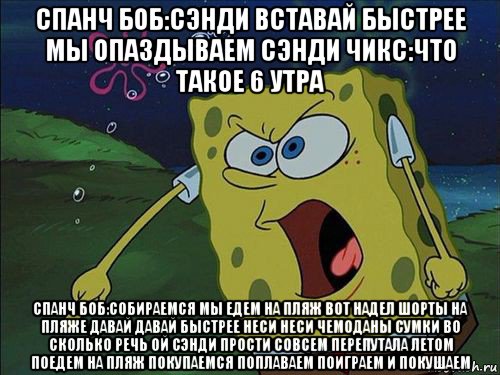 спанч боб:сэнди вставай быстрее мы опаздываем сэнди чикс:что такое 6 утра спанч боб:собираемся мы едем на пляж вот надел шорты на пляже давай давай быстрее неси неси чемоданы сумки во сколько речь ой сэнди прости совсем перепутала летом поедем на пляж покупаемся поплаваем поиграем и покушаем, Мем Спанч боб