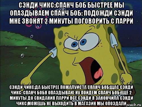 сэнди чикс:спанч боб быстрее мы опаздываем спанч боб: подожди сэнди мне звонят 2 минуты поговорить с ларри сэнди чикс:да быстрее пожалуйста спанч боб:щас сэнди чикс: спанч бобя опаздываю ну пойдем спанч боб:ещё 2 минуты до свидания ларри всё сэнди я закончила сэнди чикс:можешь не выходить в магазин мы опоздали