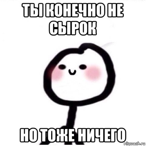 ты конечно не сырок но тоже ничего