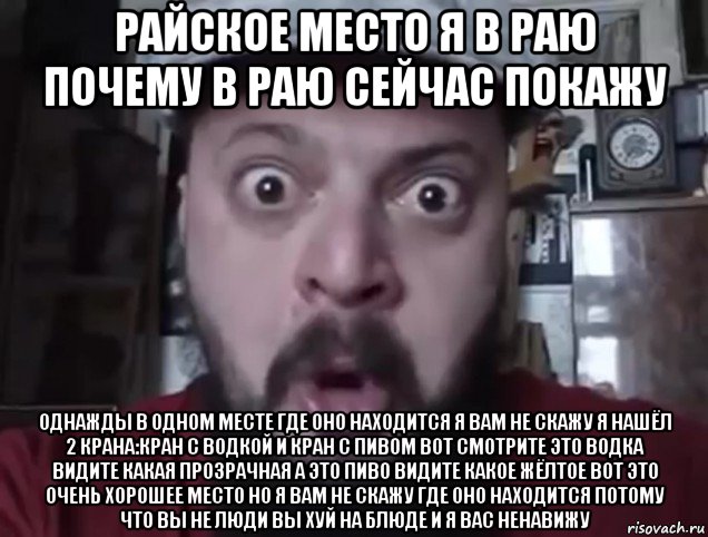райское место я в раю почему в раю сейчас покажу однажды в одном месте где оно находится я вам не скажу я нашёл 2 крана:кран с водкой и кран с пивом вот смотрите это водка видите какая прозрачная а это пиво видите какое жёлтое вот это очень хорошее место но я вам не скажу где оно находится потому что вы не люди вы хуй на блюде и я вас ненавижу