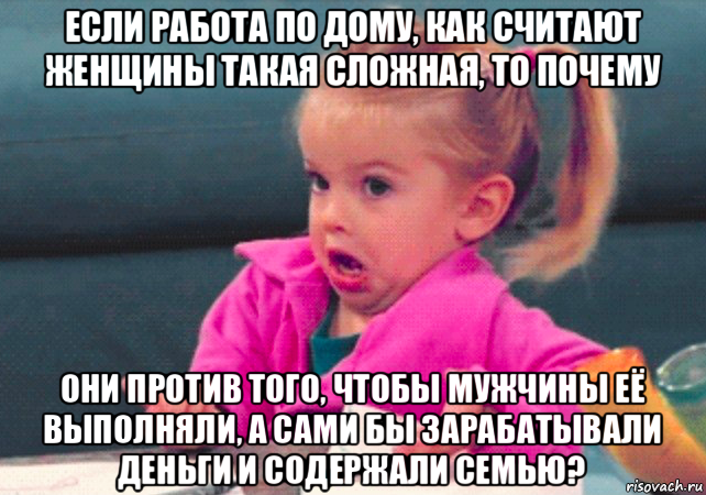 если работа по дому, как считают женщины такая сложная, то почему они против того, чтобы мужчины её выполняли, а сами бы зарабатывали деньги и содержали семью?