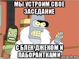 мы устроим свое заседание с блек джеком и лаборантками