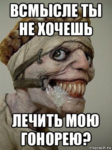 всмысле ты не хочешь лечить мою гонорею?