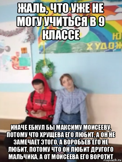 жаль, что уже не могу учиться в 9 классе иначе ебнул бы максиму моисееву, потому что хрущева его любит, а он не замечает этого, а воробьев его не любит, потому что он любит другого мальчика, а от моисеева его воротит