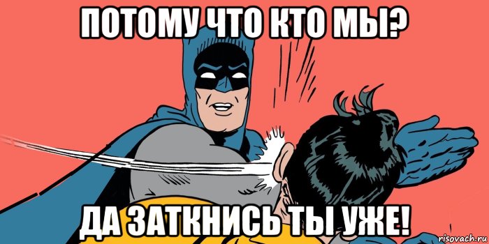 потому что кто мы? да заткнись ты уже!