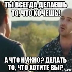 ты всегда делаешь то, что хочешь! а что нужно? делать то, что хотите вы?