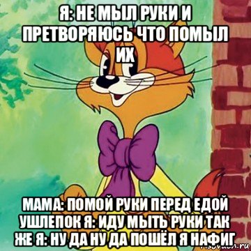 я: не мыл руки и претворяюсь что помыл их мама: помой руки перед едой ушлепок я: иду мыть руки так же я: ну да ну да пошёл я нафиг