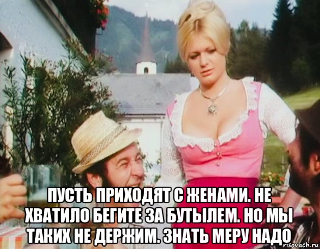  пусть приходят с женами. не хватило бегите за бутылем. но мы таких не держим. знать меру надо