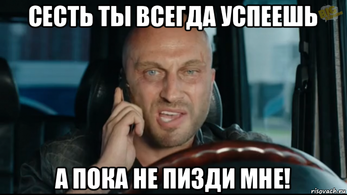 сесть ты всегда успеешь а пока не пизди мне!