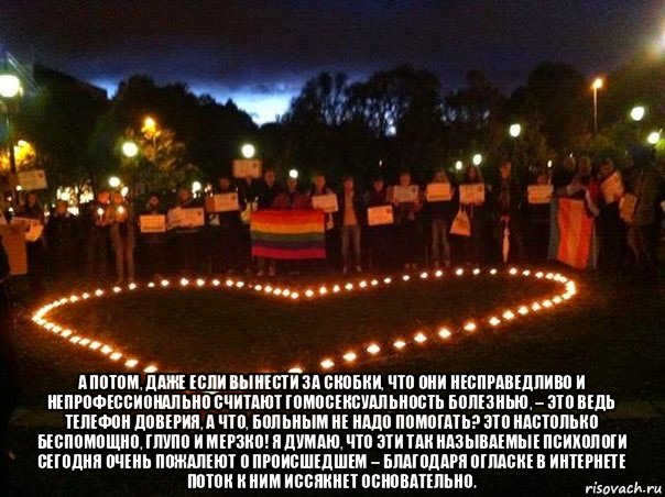 а потом, даже если вынести за скобки, что они несправедливо и непрофессионально считают гомосексуальность болезнью, – это ведь телефон доверия, а что, больным не надо помогать? это настолько беспомощно, глупо и мерзко! я думаю, что эти так называемые психологи сегодня очень пожалеют о происшедшем – благодаря огласке в интернете поток к ним иссякнет основательно.