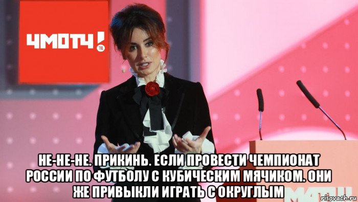  не-не-не. прикинь. если провести чемпионат россии по футболу с кубическим мячиком. они же привыкли играть с округлым