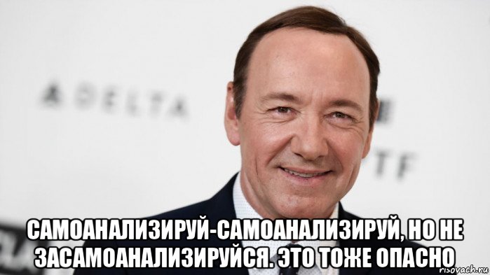  самоанализируй-самоанализируй, но не засамоанализируйся. это тоже опасно