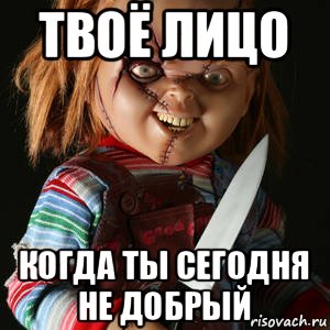 твоё лицо когда ты сегодня не добрый