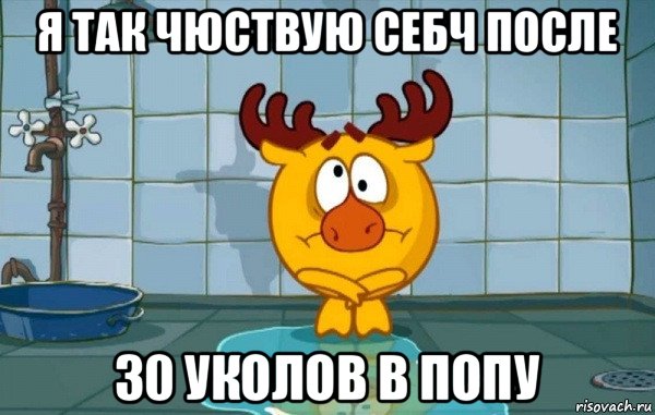 я так чюствую себч после 30 уколов в попу