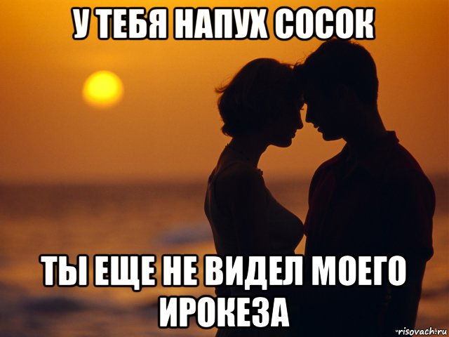 у тебя напух сосок ты еще не видел моего ирокеза