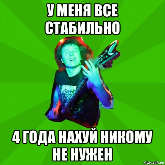 у меня все стабильно 4 года нахуй никому не нужен