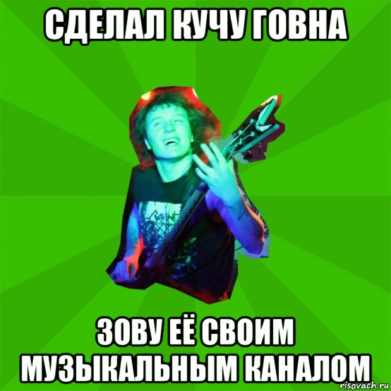 сделал кучу говна зову её своим музыкальным каналом