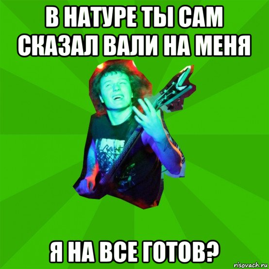 в натуре ты сам сказал вали на меня я на все готов?