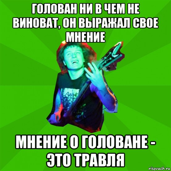 голован ни в чем не виноват, он выражал свое мнение мнение о головане - это травля