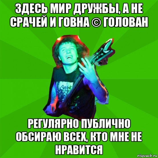 здесь мир дружбы, а не срачей и говна © голован регулярно публично обсираю всех, кто мне не нравится