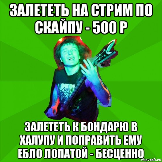 залететь на стрим по скайпу - 500 р залететь к бондарю в халупу и поправить ему ебло лопатой - бесценно