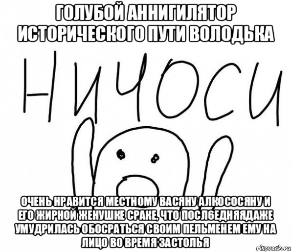 голубой аннигилятор исторического пути володька очень нравится местному васяну алкососяну и его жирной женушке сраке, что посл6едняядаже умудрилась обосраться своим пельменем ему на лицо во время застолья, Мем  Ничоси