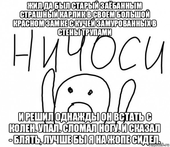жил да был старый заёбанным страшный карлик в своем большой красном замке с кучей замурованных в стены трупами и решил однажды он встать с колен. упал. сломал ногу. и сказал - блять, лучше бы я на жопе сидел., Мем  Ничоси