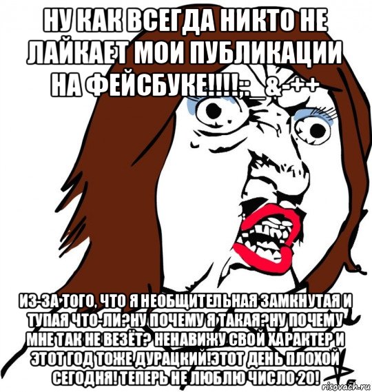 ну как всегда никто не лайкает мои публикации на фейсбуке!!!!;:_&-++ из-за того, что я необщительная замкнутая и тупая что-ли?ну почему я такая?ну почему мне так не везёт? ненавижу свой характер и этот год тоже дурацкий!этот день плохой сегодня! теперь не люблю число 20!, Мем Ну почему (девушка)