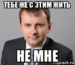 тебе же с этим жить не мне