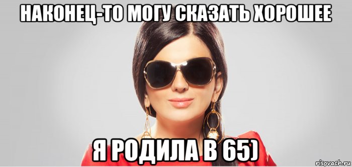 наконец-то могу сказать хорошее я родила в 65)