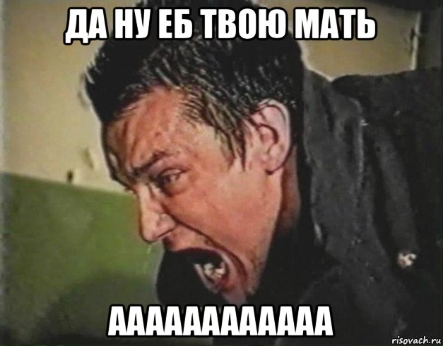да ну еб твою мать аааааааааааа
