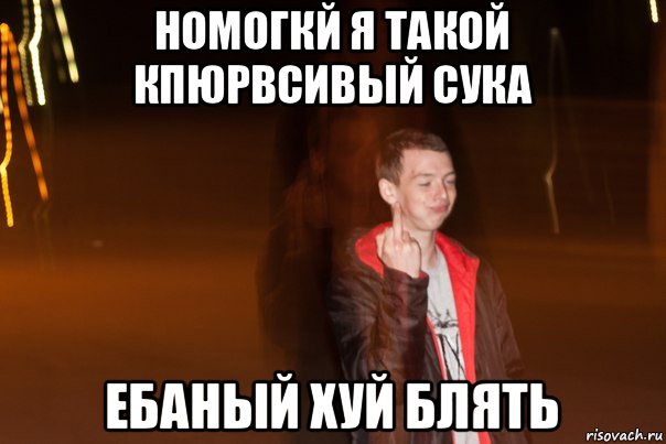номогкй я такой кпюрвсивый сука ебаный хуй блять