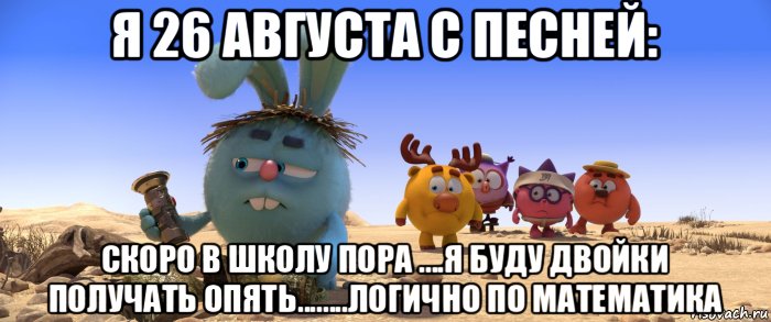 я 26 августа с песней: скоро в школу пора ....я буду двойки получать опять........логично по математика